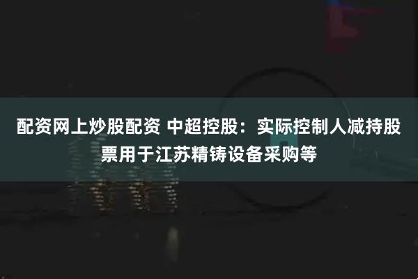 配资网上炒股配资 中超控股：实际控制人减持股票用于江苏精铸设备采购等