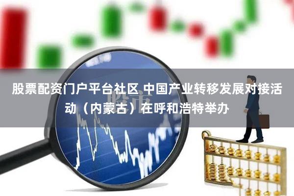 股票配资门户平台社区 中国产业转移发展对接活动（内蒙古）在呼和浩特举办