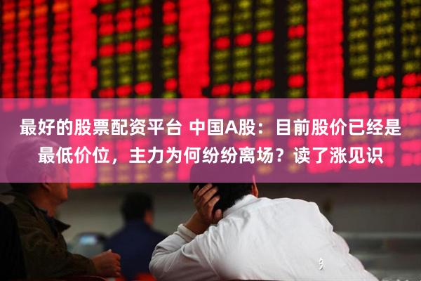 最好的股票配资平台 中国A股：目前股价已经是最低价位，主力为何纷纷离场？读了涨见识