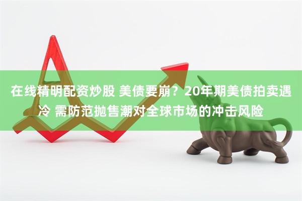 在线精明配资炒股 美债要崩？20年期美债拍卖遇冷 需防范抛售潮对全球市场的冲击风险