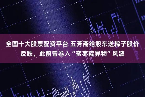 全国十大股票配资平台 五芳斋给股东送粽子股价反跌，此前曾卷入“蜜枣粽异物”风波