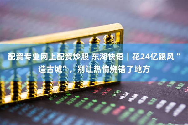 配资专业网上配资炒股 东湖快语｜花24亿跟风“造古城”，别让热情烧错了地方