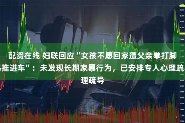 配资在线 妇联回应“女孩不愿回家遭父亲拳打脚踢推进车”：未发现长期家暴行为，已安排专人心理疏导