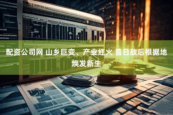 配资公司网 山乡巨变、产业红火 昔日敌后根据地焕发新生