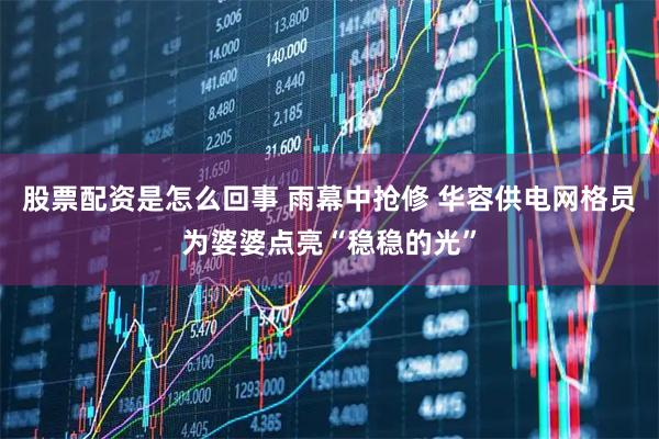 股票配资是怎么回事 雨幕中抢修 华容供电网格员为婆婆点亮“稳稳的光”