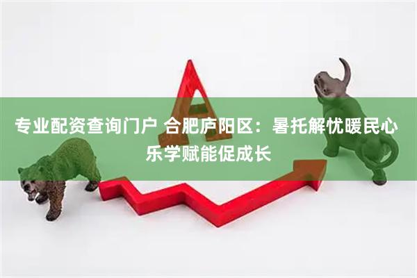 专业配资查询门户 合肥庐阳区：暑托解忧暖民心 乐学赋能促成长