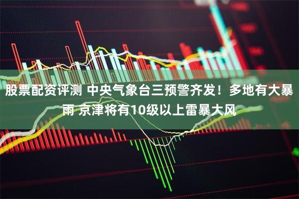 股票配资评测 中央气象台三预警齐发！多地有大暴雨 京津将有10级以上雷暴大风