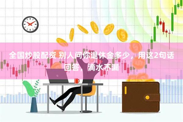 全国炒股配资 别人问你退休金多少，用这2句话回答，滴水不漏